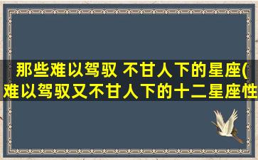 那些难以驾驭 不甘人下的星座(难以驾驭又不甘人下的十二星座性格解析)